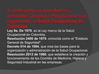 A continuación se describen los principales Decretos y Resoluciones que reglamentan la  Salud Ocupacional en Colombia :  Ley 9a. De 1979 , es la Ley marco de la Salud Ocupacional en Colombia. Resolución 2400 de 1979 , conocida como el "Estatuto General de Seguridad".  Decreto 614 de 1984 , que crea las bases para la organización y administración de la Salud Ocupacional.  Resolución 2013 de 1986 , que establece la creación y funcionamiento de los Comités de Medicina, Higiene y Seguridad Industrial en las empresas. 