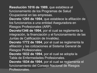 Resolución 1016 de 1989 , que establece el funcionamiento de los Programas de Salud Ocupacional en las empresas.  Decreto 1295 de 1994 , que establece la afiliación de los funcionarios a una entidad Aseguradora en Riesgos Profesionales (ARP).  Decreto1346 de 1994 , por el cual se reglamenta la integración, la financiación y el funcionamiento de las Juntas de Calificación de Invalidez.  Decreto 1772 de 1994 , por el cual se reglamenta la afiliación y las cotizaciones al Sistema General de Riesgos Profesionales.  Decreto 1832 de 1994 , por el cual se adopta la Tabla de Enfermedades Profesionales.  Decreto 1834 de 1994 , por el cual se reglamenta el funcionamiento del Consejo Nacional de Riesgos Profesionales. 