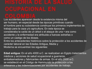 HISTORIA DE LA SALUD OCUPACIONAL EN COLOMBIA Los accidentes aparecen desde la existencia misma del ser humano, en especial desde las épocas primitivas cuando el hombre para su subsistencia construye los primeros implementos de trabajo para la caza y/o agricultura. En esta época se consideraba la caída de un árbol o el ataque de una  era como accidente y la enfermedad era atribuida a fuerzas extrañas o como un castigo de los dioses. Entre los antecedentes históricos sobre la protección a los accidentes de carácter laboral en las Edades Antigua, Media y Moderna se encuentran los siguientes: Edad antigua:  En el año 4000 a.C. se realizaban en Egipto tratamientos médicos y acciones de salud ocupacional a guerreros, embalsamadores y fabricantes de armas. En el año 2000 a.C. se estableció en el Código de Hammurabi la protección a los artesanos y las indemnizaciones por accidentes de trabajo. 