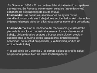 En Grecia, en 1000 a.C., se contemplaba el tratamiento a zapateros y artesanos. En Roma se conformaron colegios (agremiaciones) a manera de asociaciones de ayuda mutua. Edad media:  Las cofradías, asociaciones de ayuda mutua, atendían los casos de sus trabajadores accidentados. Así mismo, las órdenes religiosas atendían a los trabajadores como obra de caridad. Edad moderna : Con el fenómeno del maquinismo y el desarrollo pleno de la revolución  industrial aumentan los accidentes en el trabajo, obligando a los estados a buscar una solución propia y especial ante la muerte de los trabajadores, originándose la necesidad  de la salud ocupacional  y la definición jurídica de accidente de trabajo. Y es así como en Colombia y los demás países se creo la salud ocupacional para el bien de todos los trabajadores. 