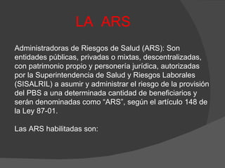LA  ARS Administradoras de Riesgos de Salud (ARS): Son entidades públicas, privadas o mixtas, descentralizadas, con patrimonio propio y personería jurídica, autorizadas por la Superintendencia de Salud y Riesgos Laborales (SISALRIL) a asumir y administrar el riesgo de la provisión del PBS a una determinada cantidad de beneficiarios y serán denominadas como “ARS”, según el artículo 148 de la Ley 87-01. Las ARS habilitadas son: 