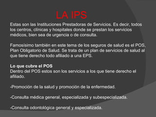 LA IPS Estas son las Instituciones Prestadoras de Servicios. Es decir, todos los centros, clínicas y hospitales donde se prestan los servicios médicos, bien sea de urgencia o de consulta. Famosísimo también en este tema de los seguros de salud es el POS, Plan Obligatorio de Salud. Se trata de un plan de servicios de salud al que tiene derecho todo afiliado a una EPS. Lo que cubre el POS Dentro del POS estos son los servicios a los que tiene derecho el afiliado. -Promoción de la salud y promoción de la enfermedad. -Consulta médica general, especializada y subespecializada. -Consulta odontológica general y especializada. 