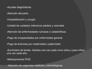 -Ayudas diagnósticas. -Atención del parto. -Hospitalización y cirugía. -Unidad de cuidados intensivos adultos y neonatal. -Atención de enfermedades ruinosas o catastróficas. -Pago de incapacidades por enfermedad general. -Pago de licencias por maternidad y paternidad. -Suministro de lentes. Adultos una vez cada cinco años y para niños, una vez cada año. -Medicamentos POS. -Atención de urgencias médicas y odontológicas. 