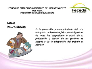 Es la promoción y mantenimiento del más
alto grado de bienestar físico, mental y social
de todas las ocupaciones a través de la
prevención y control de los factores de
riesgos y de la adaptación del trabajo al
hombre.
FONDO DE EMPLEADOS OFICIALES DEL DEPARTAMENTO
DEL META
PROGRAMA DE SALUD OCUPACIONAL
SALUD
OCUPACIONAL:
 