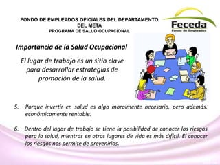 El lugar de trabajo es un sitio clave
para desarrollar estrategias de
promoción de la salud.
FONDO DE EMPLEADOS OFICIALES DEL DEPARTAMENTO
DEL META
PROGRAMA DE SALUD OCUPACIONAL
Importancia de la Salud Ocupacional
5. Porque invertir en salud es algo moralmente necesario, pero además,
económicamente rentable.
6. Dentro del lugar de trabajo se tiene la posibilidad de conocer los riesgos
para la salud, mientras en otros lugares de vida es más difícil. El conocer
los riesgos nos permite de prevenirlos.
 