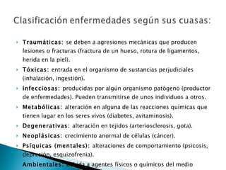 Traumáticas:  se deben a agresiones mecánicas que producen lesiones o fracturas (fractura de un hueso, rotura de ligamentos, herida en la piel). Tóxicas:  entrada en el organismo de sustancias perjudiciales (inhalación, ingestión). Infecciosas:  producidas por algún organismo patógeno (productor de enfermedades). Pueden transmitirse de unos individuos a otros. Metabólicas:  alteración en alguna de las reacciones químicas que tienen lugar en los seres vivos (diabetes, avitaminosis). Degenerativas:  alteración en tejidos (arteriosclerosis, gota). Neoplásicas:  crecimiento anormal de células (cáncer). Psíquicas (mentales):  alteraciones de comportamiento (psicosis, depresión, esquizofrenia). Ambientales:  debida a agentes físicos o químicos del medio (insolación, congelación, quemaduras). 