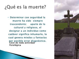 Determinar con seguridad la muerte ha sido  siempre trascendente:  aparte de lo cultural y religioso, el designar a un individuo como cadáver significa inhumarlo, lo cual genera miedos y fantasías por posible error diagnóstico. Cese de toda actividad fisiológica 