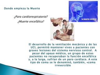 ¿Paro cardiorespiratorio? ¿Muerte encefálica? Donde empieza la Muerte El desarrollo de la ventilación mecánica y de las UCI, permitió mantener vivos a pacientes con graves lesiones del sistema nervioso central.  A pesar del apoyo médico, un grupo de estos pacientes no recuperaban la función encefálica y, a la larga, sufrían de un paro cardíaco. A este tipo de coma se le denominó, también, «coma irreversible 
