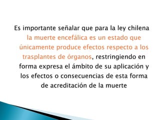 Es importante señalar que para la ley chilena  la muerte encefálica es un estado que únicamente produce efectos respecto a los trasplantes de órganos , restringiendo en forma expresa el ámbito de su aplicación y los efectos o consecuencias de esta forma de acreditación de la muerte 