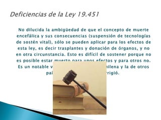 No dilucida la ambigüedad de que el concepto de muerte encefálica y sus consecuencias (suspensión de tecnologías de sostén vital), sólo se pueden aplicar para los efectos de esta ley, es decir trasplantes y donación de órganos, y no en otra circunstancia. Esto es difícil de sostener porque no es posible estar muerto para unos efectos y para otros no. Es un notable vacío en la legislación chilena y la de otros países, que esta ley no corrigió.  