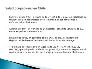 En Chile, desde 1924, a través de la ley 4054, la legislación estableció la responsabilidad del empleador en la génesis de los accidentes y enfermedad profesionales. A partir del año 1947 un grupo de expertos  organiza servicios de S.O. en varios países sudamericanos. En junio de 1963, en convenio con la OMS, se crea el Instituto de Higiene del Trabajo y Contaminación  Atmosférica de Santiago. 1º de mayo de 1968  entró en vigencia la Ley Nº 16.744 (CHILE, Ley (16.744), que adoptó la teoría de riesgo social, creando un seguro social contra riesgos de accidentes del trabajo y  enfermedades profesionales 