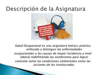 Salud Ocupacional es una asignatura teórica-práctica enfocada a distinguir las enfermedades ocupacionales y las causas de mayor incidencia a nivel laboral redefiniendo las condiciones para lograr controlar tanto las condiciones ambientales como las acciones de los involucrados. 