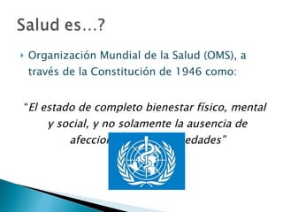 Organización Mundial de la Salud (OMS), a través de la Constitución de 1946 como: “ El estado de completo bienestar físico, mental y social, y no solamente la ausencia de afecciones y/o enfermedades” 