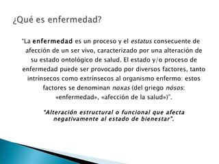 “ La  enfermedad  es un proceso y el  estatus  consecuente de afección de un ser vivo, caracterizado por una alteración de su estado ontológico de salud. El estado y/o proceso de enfermedad puede ser provocado por diversos factores, tanto intrínsecos como extrínsecos al organismo enfermo: estos factores se denominan  noxas  (del griego  nósos : «enfermedad», «afección de la salud»)”. “ Alteración estructural o funcional que afecta negativamente al estado de bienestar”. 