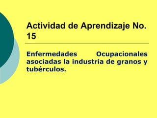 Actividad de Aprendizaje No.
15
Enfermedades Ocupacionales
asociadas la industria de granos y
tubérculos.
 