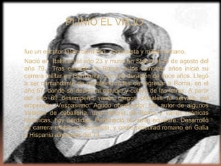 PLINIO EL VIEJO

fue un escritor latino científico, naturalista y militar romano.
Nació en Italia en el año 23 y murió en Stabia el 25 de agosto del
año 79. Tras estudiar en Roma, a los veintitrés años inició su
carrera militar en Germania, con una duración de doce años. Llegó
a ser comandante de caballería antes de regresar a Roma, en el
año 57, donde se dedicó al estudio y cultivo de las letras. A partir
del año 69 desempeñó varios cargos oficiales al servicio del
emperador Vespasiano. Agudo observador, fue autor de algunos
tratados de caballería, una historia de Roma y varias crónicas
históricas, hoy perdidas. Perteneció al orden ecuestre. Desarrolló
su carrera militar en Germania, y como procurad romano en Galia
e Hispania alrededor del 73.
 