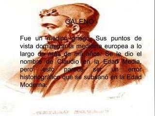 GALENO

Fue un médico griego. Sus puntos de
vista dominaron la medicina europea a lo
largo de más de mil años. Se le dio el
nombre de Claudio en la Edad Media,
pero esto parece ser un error
historiográfico que se subsanó en la Edad
Moderna.
 