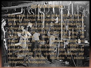 EDAD MODERNA

Esta etapa comprende los años 1453 a 1914 y
presenta hechos importantes en el desarrollo
de la humanidad como la revolución industrial y
comercial       Revolución industrial descubren
la necesidad de salud ocupacional Paso de
trabajo manual a maquinas. utilización de
mayor mano de obra y sistemas mecánicos
produciéndose       accidentes de trabajo y
enfermedades profesionales, trajo problemas
de intoxicación por vapores producidos por
maquinas y materiales utilizados no existía
protección al trabajador.
 