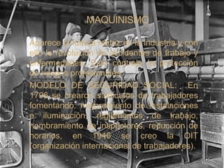 MAQUINISMO

Aparece la fuerza motriz en la industria y con
ello la revolución de accidentes de trabajo y
enfermedades. Esto contrajo la protección
de riesgos profesionales.
MODELO DE SEGURIDAD SOCIAL: En
1796 se crearon sindicatos de trabajadores
fomentando: mejoramiento de instalaciones
e iluminación, reglamentos de trabajo,
nombramiento de inspectores, reducción de
horarios, en 1946 se creo la OIT
(organización internacional de trabajadores).
 