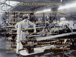 REVOLUCION INDUSTRIAL

 Se incorporan más números de trabajadores.
 Mayor cantidad de mano de obra y recursos
  mecánicos.
 Enfermedades profesionales y accidentes de
  trabajo.
 Estudio preventivo de infortunios laborales.
 Se vela por la seguridad y la higiene.

Estos procesos condujeron a la paulatina creación
de servicios de salud ocupacional y a una mayor
atención hacia las condiciones ambientales
laborales, y en prevención de enfermedades
ocupacionales.
 