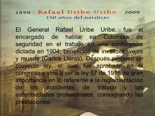 El General Rafael Uribe Uribe, fue el
encargado de hablar en Colombia de
seguridad en el trabajo en una conferencia
dictada en 1904; beneficios de invalidez, vejes
y muerte (Carlos Lleras), Después propuso un
proyecto ley, el cual fue aprobado en el
congreso y vino a ser la ley 57 de 1915 de gran
importancia en lo referente a la reglamentación
de los accidentes de trabajo y las
enfermedades profesionales, consagrando las
prestaciones.
 