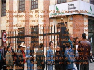 Mediante la Ley 90 de 1946 se crea el Instituto
Colombiano de Seguros Sociales, entidad de
gran importancia en la seguridad social
colombiana. En 1950 se expide el Código
Sustantivo del Trabajo, en el cual se
establecen múltiples normas relativas a la
Salud Ocupacional como la jornada de trabajo,
el descanso obligatorio (C. S. T. Arts. 55 al 60),
las prestaciones por accidente de trabajo y
enfermedad profesional (C. S. T. Arts. 158 al
192) y la higiene y seguridad en el trabajo (C.
S. T. Arts. 348 al 352), en su mayoría
aplicables hoy en día.
 