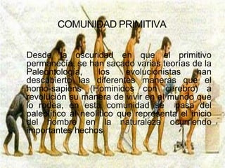 COMUNIDAD PRIMITIVA


Desde la oscuridad en que el primitivo
permanecía, se han sacado varias teorías de la
Paleontología,      los    evolucionistas    han
descubierto las diferentes maneras que el
homo-sapiens (Hominidos con cerebro) a
revolución su manera de vivir en el mundo que
lo rodea, en esta comunidad se pasa del
paleolítico al neolítico que representa el inicio
del hombre en la naturaleza ocurriendo
importantes hechos
 