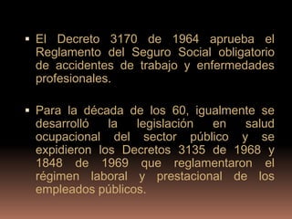  El Decreto 3170 de 1964 aprueba el
 Reglamento del Seguro Social obligatorio
 de accidentes de trabajo y enfermedades
 profesionales.

 Para la década de los 60, igualmente se
 desarrolló   la  legislación en   salud
 ocupacional del sector público y se
 expidieron los Decretos 3135 de 1968 y
 1848 de 1969 que reglamentaron el
 régimen laboral y prestacional de los
 empleados públicos.
 