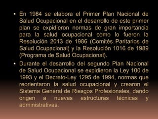  En 1984 se elabora el Primer Plan Nacional de
  Salud Ocupacional en el desarrollo de este primer
  plan se expidieron normas de gran importancia
  para la salud ocupacional como lo fueron la
  Resolución 2013 de 1986 (Comités Paritarios de
  Salud Ocupacional) y la Resolución 1016 de 1989
  (Programa de Salud Ocupacional).
 Durante el desarrollo del segundo Plan Nacional
  de Salud Ocupacional se expidieron la Ley 100 de
  1993 y el Decreto-Ley 1295 de 1994, normas que
  reorientaron la salud ocupacional y crearon el
  Sistema General de Riesgos Profesionales, dando
  origen a nuevas estructuras técnicas y
  administrativas.
 