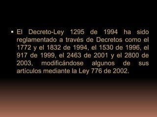  El Decreto-Ley 1295 de 1994 ha sido
 reglamentado a través de Decretos como el
 1772 y el 1832 de 1994, el 1530 de 1996, el
 917 de 1999, el 2463 de 2001 y el 2800 de
 2003, modificándose algunos de sus
 artículos mediante la Ley 776 de 2002.
 