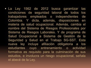  La  Ley 1562 de 2012 busca garantizar las
 condiciones de seguridad laboral de todos los
 trabajadores empleados o independientes de
 Colombia. Y dicta, además, disposiciones en
 materia de salud ocupacional. Además, cambia el
 nombre del Sistema de Riesgos Profesionales por
 Sistema de Riesgos Laborales. Y de programa de
 Salud Ocupacional a Sistema de Gestión de la
 Seguridad y Salud en el Trabajo SG-SST. Esta
 nueva ley incluye afiliación obligatoria a los
 estudiantes cuyo entrenamiento o actividad
 formativa es requisito para la culminación de sus
 estudios, e involucra un riesgo ocupacional, señala
 el abecé de la Ley.
 