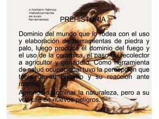 PREHISTORIA

Dominio del mundo que lo rodea con el uso
y elaboración de herramientas de piedra y
palo, luego produce el dominio del fuego y
el uso de la cerámica, el paso de recolector
a agricultor y ganadero. Como herramienta
de salud ocupacional tuvo la percepción que
tenia de su entorno y su reacción ante
mismo.
Aprende a dominar la naturaleza, pero a su
vez cae en nuevos peligros.
 