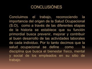 CONCLUSIÒNES

Concluimos el trabajo, reconociendo la
importancia del origen de la Salud Ocupacional
(S.O), como a través de las diferentes etapas
de la historia se establece que su función
primordial busca prevenir, mejorar y contribuir
al buen desarrollo de las actividades laborales
de cada individuo. Por lo tanto decimos que la
salud ocupacional se define        como       la
disciplina que busca el bienestar físico, mental
y social de los empleados en su sitio de
trabajo.
 