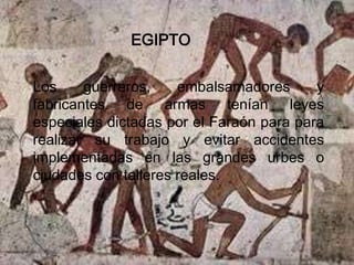 EGIPTO

Los     guerreros,    embalsamadores      y
fabricantes de armas tenían leyes
especiales dictadas por el Faraón para para
realizar su trabajo y evitar accidentes
implementadas en las grandes urbes o
ciudades con talleres reales.
 