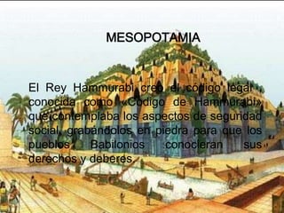 MESOPOTAMIA


El Rey Hammurabi creo el código legal ,
conocida como «Codigo de Hammurabi»
que contemplaba los aspectos de seguridad
social, grabándolos en piedra para que los
pueblos     Babilonios   conocieran   sus
derechos y deberes.
 