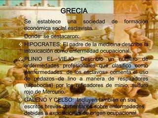 GRECIA
  Se establece una sociedad de formación
  económica social esclavista.
  Donde se destacaron:
 HIPOCRATES: El padre de la medicina describe la
  intoxicación como enfermedad ocupacional.
 PLINIO EL VIEJO: Describió un numero de
  enfermedades profesionales que clasifico como
  «enfermedades de los esclavos» comenta el uso
  de pedazos de lino a manera de respiradores
  (tapabocas) por los refinadores de minio, sulfuro
  rojo de Mercurio.
 GALENO Y CELSO: Incluyen también en sus
  escritos breves comentarios sobre enfermedades
  debidas a exposiciones de origen ocupacional.
 