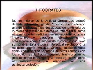 HIPOCRATES

fue un médico de la Antigua Grecia que ejerció
durante el llamado siglo de Pericles. Es considerado
una de las figuras más destacadas de la historia de
la medicina y muchos autores se refieren a él como
el «padre de la medicina» en reconocimiento a sus
importantes    y     duraderas    contribuciones     a
esta ciencia como fundador de la escuela que lleva
su nombre. Esta escuela intelectual revolucionó la
medicina de la Antigua Grecia, estableciéndola
como una disciplina separada de otros campos con
los cuales se la había asociado tradicionalmente
(notablemente la teúrgia y la filosofía), convirtiendo
el   ejercicio    de     la   medicina      en     una
auténtica profesión.
 