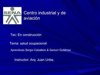 Centro industrial y de aviación  Tec: En construcción  Tema: salud ocupacional  Aprendices Sergio Caballero & Gerson Gutiérrez Instructor: Arq: Juan Uribe. 