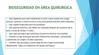 BIOSEGURIDAD EN ÁREA QUIRURGICA
 Usar tapabocas que cubra totalmente la nariz y boca cuando una cirugía
está por comenzar o está en curso o si los instrumentos estériles están expuestos.
 Usar zapatos especiales para los quirófanos
 Usar guantes estériles, que deben ser colocados después de la postura de la
bata ( no uso de anillos, ni reloj )
 Usar ropa quirúrgica que constituya una barrera efectiva a los líquidos
 Cambiar la ropa quirúrgica que está visiblemente manchada, contaminada
o penetrada con sangre o fluidos corporales
 Cambiar ropa quirúrgica cuando salga de una cirugía contaminada
(Responsable: todos los integrantes del equipo quirúrgico).
 