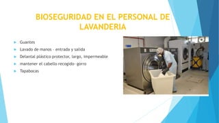 BIOSEGURIDAD EN EL PERSONAL DE
LAVANDERIA
 Guantes
 Lavado de manos – entrada y salida
 Delantal plástico protector, largo, impermeable
 mantener el cabello recogido- gorro
 Tapabocas
 