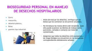BIOSEGURIDAD PERSONAL EN MANEJO
DE DESECHOS HOSPITALARIOS
 Gorro
 mascarilla,
 delantal plástico,
 Botas
 guantes tipo industrial.
- Antes de evacuar los desechos, verifique que las
bolsas que los contienen se encuentren anudadas.
- No introduzca las manos dentro del recipiente, pues
ello puede ocasionar accidentes de trabajo como:
punciones, cortadas o contacto con material
contaminado.
- Asegúrese que todos los desechos corto punzantes y
de riesgo biológico se encuentren en los recipientes
correspondientes debidamente sellados.
 
