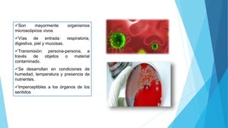 Son mayormente organismos
microscópicos vivos
Vías de entrada: respiratoria,
digestiva, piel y mucosas.
Transmisión: persona-persona, a
través de objetos o material
contaminado.
Se desarrollan en condiciones de
humedad, temperatura y presencia de
nutrientes.
Imperceptibles a los órganos de los
sentidos
 
