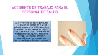 Suceso repentino que ocurre por causa o
por ocasión del trabajo, en el que el
individuo se expone por lesión percutánea,
inhalación, contacto con mucosa o piel no
intacta a material infeccioso que incluye
fluidos corporales, equipos, dispositivos
médicos, superficies o ambientes
potencialmente contaminados que
favorecen el ingreso de microorganismos.
ACCIDENTE DE TRABAJO PARA EL
PERSONAL DE SALUD
 