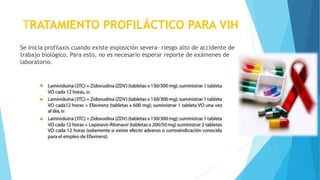 TRATAMIENTO PROFILÁCTICO PARA VIH
Se inicia profilaxis cuando existe exposición severa- riesgo alto de accidente de
trabajo biológico. Para esto, no es necesario esperar reporte de exámenes de
laboratorio.
 