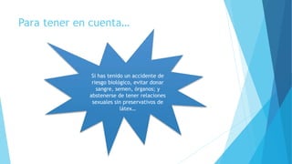 Si has tenido un accidente de
riesgo biológico, evitar donar
sangre, semen, órganos; y
abstenerse de tener relaciones
sexuales sin preservativos de
látex…
Para tener en cuenta…
 