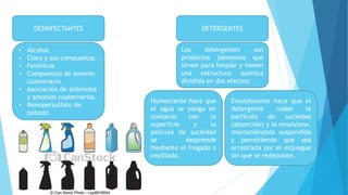 DESINFECTANTES
• Alcohol.
• Cloro y sus compuestos.
• Fenólicos
• Compuestos de amonio
cuaternario.
• Asociación de aldehídos
y amonios cuaternarios.
• Monopersulfato de
potasio.
DETERGENTES
Los detergentes son
productos jabonosos que
sirven para limpiar y tienen
una estructura química
dividida en dos efectos:
Humectante hace que
el agua se ponga en
contacto con la
superficie y la
película de suciedad
se desprende
mediante el fregado o
cepillado.
Emulsionante hace que el
detergente rodee la
partícula de suciedad
(absorción) y la emulsione,
manteniéndola suspendida
y permitiendo que sea
arrastrada por el enjuague
sin que se redeposite.
 