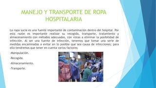 MANEJO Y TRANSPORTE DE ROPA
HOSPITALARIA
La ropa sucia es una fuente importante de contaminación dentro del hospital. Por
esta razón es importante realizar su recogida, transporte, tratamiento y
almacenamiento con métodos adecuados, con vistas a eliminar la posibilidad de
infección. Al ser una fuente de infección, tenemos que tomar una serie de
medidas encaminadas a evitar en lo posible que sea causa de infecciones; para
ello tendremos que tener en cuenta varios factores:
-Manipulación.
-Recogida.
-Almacenamiento.
-Transporte.
 