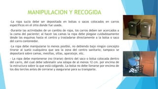 MANIPULACION Y RECOGIDA
-La ropa sucia debe ser depositada en bolsas o sacos colocados en carros
específicos en el sitio donde fue usada.
-Durante las actividades de un cambio de ropa, los carros deben ser acercados a
la cama del paciente; al hacer las camas la ropa debe plegase cuidadosamente
desde las esquinas hasta el centro y trasladarse directamente a la bolsa o saco
del carro contenedor.
-La ropa debe manipularse lo menos posible, no debiendo bajo ningún concepto
tirarse al suelo cualquiera que sea la zona del centro sanitario; tampoco se
depositará sobre camas, mesillas, sillas, aparataje, etc.
- La ropa debe mantenerse (no tirarse) dentro del saco o bolsa colocada dentro
del carro, del cual debe sobresalir una solapa de al menos 12 cm. por encima de
la estructura sobre la que está colgando. La bolsa no debe llenarse por encima de
los dos tercios antes de cerrarse y asegurarse para su transporte.
 