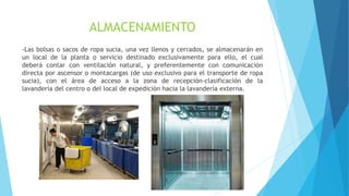 ALMACENAMIENTO
-Las bolsas o sacos de ropa sucia, una vez llenos y cerrados, se almacenarán en
un local de la planta o servicio destinado exclusivamente para ello, el cual
deberá contar con ventilación natural, y preferentemente con comunicación
directa por ascensor o montacargas (de uso exclusivo para el transporte de ropa
sucia), con el área de acceso a la zona de recepción-clasificación de la
lavandería del centro o del local de expedición hacia la lavandería externa.
 