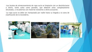 -Los locales de almacenamiento de ropa sucia se limpiarán con un desinfectante
a diario, tanto suelo como paredes, que deberán estar completamente
alicatados, o recubiertos con material resistente a dicha actuación.
-La ropa sucia no debe ser manipulada por nadie hasta su llegada a la zona de
clasificación de la lavandería.
 